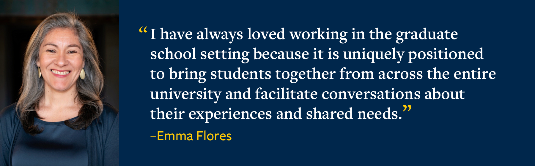 A photo of Emma Flores next to the quote, I have always loved working in the graduate school setting because it is uniquely positioned to bring students together from across the entire university and facilitate conversations about their experiences and shared needs.