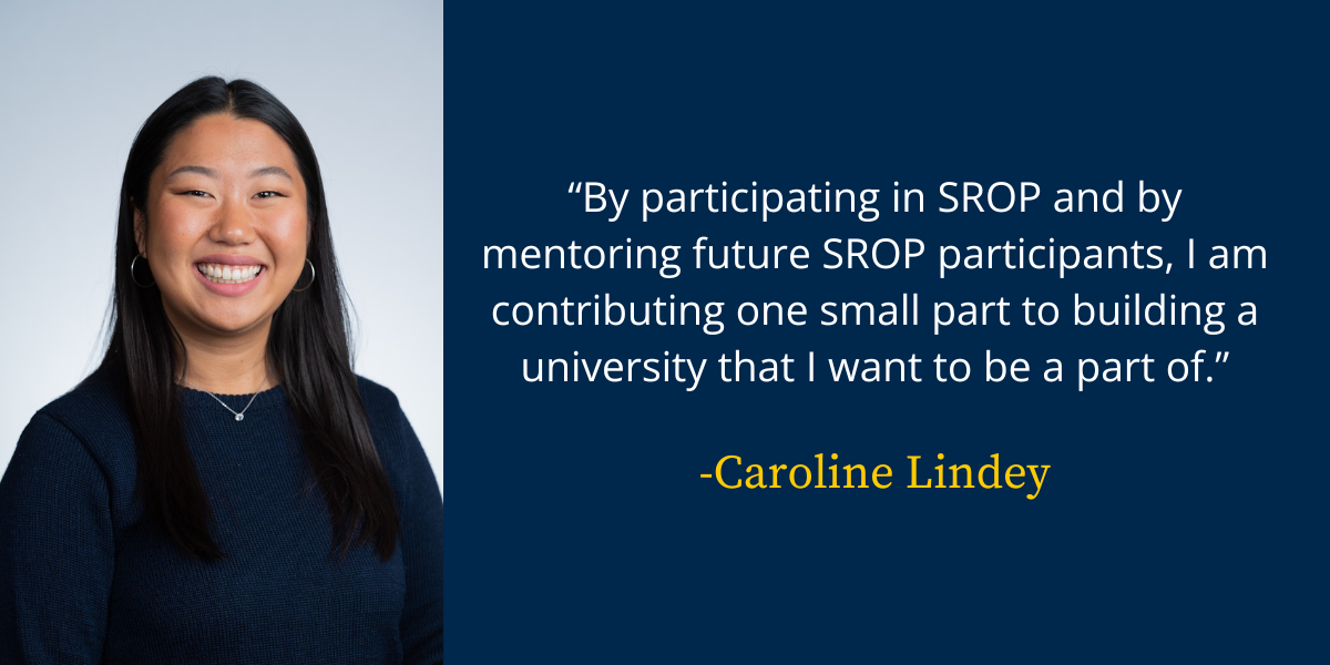 A headshot of Caroline Lindey with her quote: By participating in SROP and by mentoring future SROP participants, I am contributing one small part to building a university that I want to be a part of.