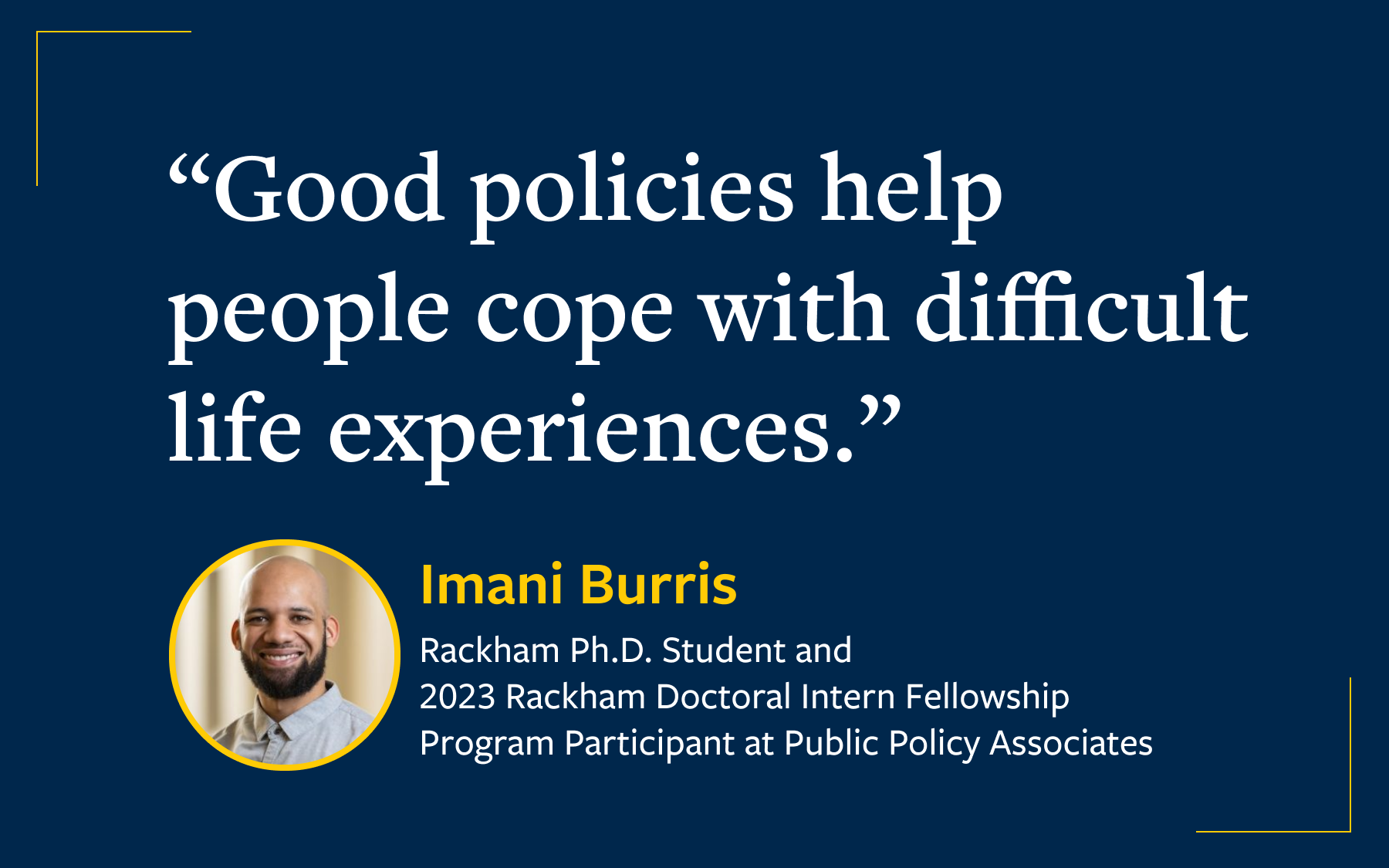 Quote reading "Good policies help people cope with difficult life experiences." Attributed to Imani Burris, Rackham Ph.D. Student and 2023 Rackham Doctoral Intern Fellowship Program Participant at Public Policy Associates.